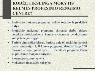KODĖL TIKSLINGA MOKYTIS
KELMĖS PROFESINIO RENGIMO
CENTRE?
• Profesinio mokymo programą sudaro teorinė ir praktinė
dalys.
• Profesinio mokymo programa skiriama darbo rinkos
poreikius atitinkančioms kompetencijoms ir bendrosioms
kompetencijoms įgyti.
• Turime gimnazijos klases, kuriose apie 60 mokinių mokosi
pagal gimnazijos I, II klasės programą, daugiau kaip 260
mokinių – pagal gimnazijos III , IV klasės programą kartu
su profesinio mokymo dalykais.
• Stojamųjų egzaminų nėra.
• Mokymąsi finansuoja valstybė.
 