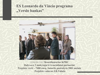 LT/01/EX/1/0217Koordinatorius KPRC
Dalyvavo 3 mokytojai ir 6 socialiniai partneriai.
Projekto vertė – 7480 eurų. Sutartis pasirašyta 2001 metais.
Projekto vadovas J.R.Valutis
ES Leonardo da Vincio programa
„Verslo bankas”
 