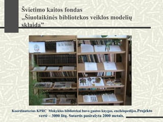 Koordinatorius KPRC Mokyklos bibliotekai buvo gautos knygos, enciklopedijos.Projekto
vertė – 3000 litų. Sutartis pasirašyta 2000 metais.
Švietimo kaitos fondas
„Šiuolaikinės bibliotekos veiklos modelių
sklaida”
 