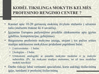 KODĖL TIKSLINGA MOKYTIS KELMĖS
PROFESINIO RENGIMO CENTRE ?
• Kasmet apie 10-20 geriausių mokinių išvyksta stažuotis į užsienio
šalis (stažuotės trukmė iki 4 savaičių).
• Įgyjamas Europass pažymėjimo priedėlis (dokumentas apie įgytus
įgūdžius, kompetencijas, gebėjimus).
• Baigusiems profesinio mokymo įstaigą, stojant į tos pačios srities
studijas aukštosiose mokyklose pridedami papildomi balai:
• Į universitetus – 1 balas;
• Į kolegijas – 2 balai.
• Užskaitomi analogiški ar panašūs mokymo moduliai ir jų mokytis
nebereikia. (Ps. Jei mokymo studijos mokamos, tai už tuos modulius
mokėti nereikia)
• Darbo rinkoje labai vertinami specialistai, kurie aukštąjį išsilavinimą
įgijo, turėdami ir profesinį išsilavinimą.
 