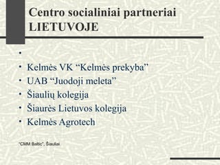 Centro socialiniai partneriai
LIETUVOJE
•
• Kelmės VK “Kelmės prekyba”
• UAB “Juodoji meleta”
• Šiaulių kolegija
• Šiaurės Lietuvos kolegija
• Kelmės Agrotech
“CMM Baltic”, Šiauliai
 