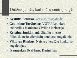 Didžiuojamės, kad mūsų centrą baigė
• Kęstutis Fedirka. www.fotoskrydis.lt/
• GediminasTurčinskas.VGTU Aplinkos
inžinerijos fakultetas Civilinė inžinerija.
• Kristina Jankūnienė. Šiaulių miesto
Pilietiškiausio eilėraščių konkurso nugalėtoja.
• Viktoras Rimkus. Naisių eilėraščių konkurso
nugalėtojas.
• Ivanauskas Svajūnas. Karininkas
 