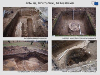 DETALIŲJŲ ARCHEOLOGINIŲ TYRIMŲ RADINIAI
RYTINĖS DALIES LAIPTŲ LIEKANOS
PARTERO BASEINO SU FONTANU LIEKANOS TVOROS-ATRAMINĖS SIENOS SU GROTA LIEKANOS
PARTERIO SKULPTŪROS POSTAMENTO LIEKANOS
 