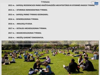 TYRIMAI
2015 m. - SAPIEGŲ REZIDENCIJOS PARKO KRAŠTOVAIZDŽIO ARCHITEKTŪROS IR ISTORINĖS RAIDOS TYRIMAI
2015 m. – ISTORINIAI IKONOGRAFINIAI TYRIMAI.
2015 m. - SAPIEGŲ PARKO TYRIMAS GEORADARU.
2016 m. - DENDROLOGINIAI TYRIMAI.
2016 m. - ANALOGŲ STUDIJA.
2017 m. – DETALIEJI ARCHEOLOGINIAI TYRIMAI.
2017 m. – BIOARCHEOLOGINIAI TYRIMAI.
2018 m. – MEDŽIŲ GARSINĖ TOMOGRAFIJA.
2017 m. – PROJEKTINIAI INŽINERINIAI GEOLOGINIAI TYRIMAI.
 