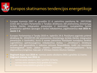 Europos Komisija 2007 m. gruodžio 21 d. patvirtino pasiūlymą Nr. 2007/0286 (COD) dėl Europos Parlamento ir Tarybos direktyvos  Dėl pramoninių išmetamųjų teršalų (taršos integruotos prevencijos ir kontrolės) , numatančios žymiai griežtesnius aplinkos apsaugos ir taršos reikalavimus, įsigaliosiančius  nuo 2016 m. sausio 1 d. Europos Parlamentas ir Taryba 2010 m. lapkričio 24 d. Pasiūlymo pagrindu priėmė direktyvą Nr. 2010/07/ES  Dėl pramoninių išmetamųjų teršalų (taršos integruotos prevencijos ir kontrolės) , kuria iš esmės patvirtino Pasiūlyme nurodytus ženkliai sugriežtintus aplinkosauginius reikalavimus (toliau – „Direktyva“). Direktyva privalės būti įgyvendinta ir taikoma Lietuvos Respublikoje, todėl jos nuostatos neišvengiamai turės įtakos visoms įmonėms, eksploatuojančioms kurą deginančius įrenginius, taip pat, ir Vilniaus miesto šilumos tiekėjui. Deginant dujas  nuo 2016 m  normos azoto oksidams (NOx ) griežtės 3,5 karto; Deginant mazutą nuo 2016 m normos azoto oksidams (NOx ) griežtės 3,0 karto; normos sieros oksidams (SO2) griežtės 8,5 karto; Normos kietos dalelėms griežtės 2,5 karto. Europos skatinamos tendencijos energetikoje 