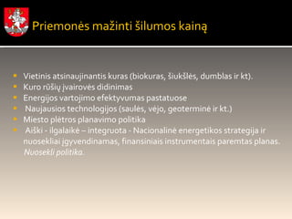 Vietinis atsinaujinantis kuras (biokuras, šiukšlės, dumblas ir kt). Kuro rūšių įvairovės didinimas Energijos vartojimo efektyvumas pastatuose Naujausios technologijos (saulės, vėjo, geoterminė ir kt.) Miesto plėtros planavimo politika Aiški - ilgalaikė – integruota - Nacionalinė energetikos strategija ir nuosekliai įgyvendinamas, finansiniais instrumentais paremtas planas.  Nuosekli politika. Priemonės mažinti šilumos kainą 