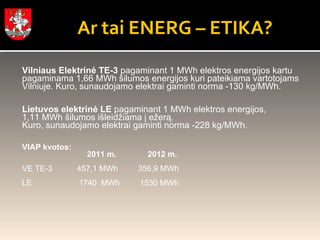 Ar tai ENERG – ETIKA? Vilniaus Elektrinė TE-3  pagaminant 1 MWh elektros energijos kartu pagaminama 1,66 MWh šilumos energijos kuri pateikiama vartotojams  Vilniuje. Kuro, sunaudojamo elektrai gaminti norma -130 kg/MWh. Lietuvos elektrinė LE  pagaminant 1 MWh elektros energijos, 1,11 MWh šilumos išleidžiama į ežerą.  Kuro, sunaudojamo elektrai gaminti norma -228 kg/MWh.  VIAP kvotos:   2011 m.              2012 m. VE TE-3  457,1 MWh    356,9 MWh  LE     1740  MWh     1530 MWh     