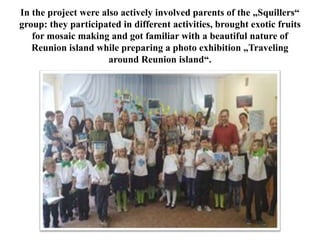 In the project were also actively involved parents of the „Squillers“
group: they participated in different activities, brought exotic fruits
for mosaic making and got familiar with a beautiful nature of
Reunion island while preparing a photo exhibition „Traveling
around Reunion island“.
 