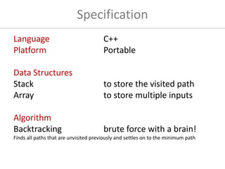 Specification
Language C++
Platform Portable
Data Structures
Stack to store the visited path
Array to store multiple inputs
Algorithm
Backtracking brute force with a brain!
Finds all paths that are unvisited previously and settles on to the minimum path
 