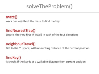 solveTheProblem()
maze()
work our way thro’ the maze to find the key
findNearestTrap()
Locate the very first ‘#’ (wall) in each of the four directions
neighbourTravel()
Get to the ‘.’ (space) within touching distance of the current position
findKey()
It checks if the key is at a walkable distance from current position
 