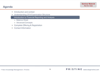 Seminar Material
                                                                     Not for Sale
  Agenda
              • Introduction and context
              • Understanding CFA Examination Structure
              • Introduction to Financial Reporting and Analysis
                 – Balance Sheet
                 – Advanced Concepts
              • Complete Offering & Registration
              • Contact Information




© Neev Knowledge Management – Pristine                   13         www.edupristine.com
 