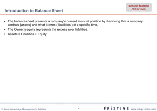 Seminar Material
                                                                                          Not for Sale
  Introduction to Balance Sheet

  • The balance sheet presents a company’s current financial position by disclosing that a company
    controls (assets) and what it owes ( liabilities ) at a specific time.
  • The Owner’s equity represents the excess over liabilities.
  • Assets = Liabilities + Equity




© Neev Knowledge Management – Pristine              14                                   www.edupristine.com
 