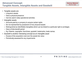 Advanced Concept:                                                                                   Seminar Material
                                                                                                        Not for Sale
  Tangible Assets, Intangible Assets and Goodwill

  • Tangible assets are
     – Long-term assets
     – Have a physical presence
     – Can be used in daily operational activities.
  • Intangible assets
     –   Amounts paid by a company to acquire certain rights
     –   Do not represented by possession of any physical assets
     –   Distinguished as identifiable intangibles which can be linked to a particular right or privileges
     –   Have a finite benefit period
     –   Eg. Patents, copyrights, franchises, goodwill, trademarks, trade names
            .
  • Goodwill is another interesting concept as an intangible asset
     – Excess of the acquisition cost over the assets fair value
     – Periodically assessed for any impairments




© Neev Knowledge Management – Pristine                       17                                         www.edupristine.com
 