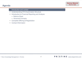 Seminar Material
                                                                     Not for Sale
  Agenda
              • Introduction and context
              • Understanding CFA Examination Structure
              • Introduction to Financial Reporting and Analysis
                 – Balance Sheet
                 – Advanced Concepts
              • Complete Offering & Registration
              • Contact Information




© Neev Knowledge Management – Pristine                    2         www.edupristine.com
 