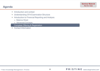Seminar Material
                                                                     Not for Sale
  Agenda
              • Introduction and context
              • Understanding CFA Examination Structure
              • Introduction to Financial Reporting and Analysis
                 – Balance Sheet
                 – Advanced Concepts
              • Complete Offering & Registration
              • Contact Information




© Neev Knowledge Management – Pristine                   25         www.edupristine.com
 