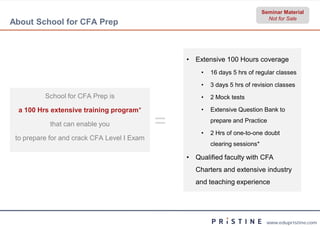 Seminar Material
                                                                                Not for Sale
About School for CFA Prep



                                                 • Extensive 100 Hours coverage
                                                     •   16 days 5 hrs of regular classes

                                                     •   3 days 5 hrs of revision classes
          School for CFA Prep is                     •   2 Mock tests

  a 100 Hrs extensive training program*              •   Extensive Question Bank to

            that can enable you              =       •
                                                         prepare and Practice

                                                         2 Hrs of one-to-one doubt
 to prepare for and crack CFA Level I Exam
                                                         clearing sessions*

                                                 • Qualified faculty with CFA
                                                   Charters and extensive industry
                                                   and teaching experience




                                                                               www.edupristine.com
 