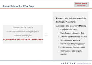 Seminar Material
                                                                             Not for Sale
About School for CFA Prep



                                                • Proven credentials in successfully
                                                  training CFA aspirants

                                                • Actionable and Innovative Material
          School for CFA Prep is
                                                    •   Complete Slide Pack
   a 100 Hrs extensive training program*

           that can enable you              =       •

                                                    •
                                                        Each Session followed by Quiz

                                                        Adaptive feedback based on Quiz
to prepare for and crack CFA Level I Exam           •   Mock tests and feedback

                                                    •   Individual doubt solving session

                                                    •   CFA Visualized Formula Charts

                                                    •   Summarized Recordings for
                                                        revision




                                                                            www.edupristine.com
 