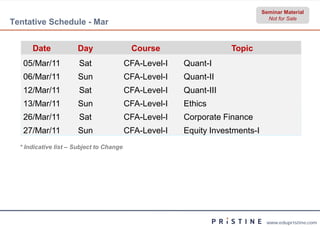 Seminar Material
                                                                                 Not for Sale
Tentative Schedule - Mar


      Date            Day                  Course                   Topic
   05/Mar/11           Sat                CFA-Level
                                              Level-I   Quant-I
   06/Mar/11          Sun                 CFA-Level
                                              Level-I   Quant-II
   12/Mar/11           Sat                CFA-Level
                                              Level-I   Quant-III
   13/Mar/11          Sun                 CFA-Level
                                              Level-I   Ethics
   26/Mar/11           Sat                CFA-Level
                                              Level-I   Corporate Finance
   27/Mar/11          Sun                 CFA-Level
                                              Level-I   Equity Investments-I
  * Indicative list – Subject to Change




                                                                                www.edupristine.com
 