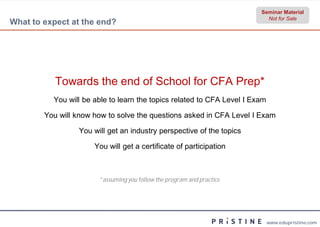 Seminar Material
                                                                          Not for Sale
What to expect at the end?




           Towards the end of School for CFA Prep*
          You will be able to learn the topics related to CFA Level I Exam

        You will know how to solve the questions asked in CFA Level I Exam

                 You will get an industry perspective of the topics

                      You will get a certificate of participation



                       *assuming you follow the program and practice
                        assuming




                                                                             www.edupristine.com
 