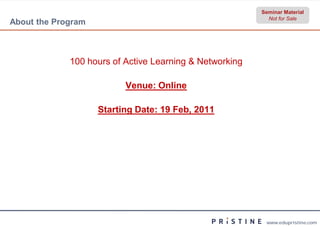 Seminar Material
                                                           Not for Sale
About the Program



             100 hours of Active Learning & Networking

                          Venue: Online

                    Starting Date: 19 Feb, 2011




                                                          www.edupristine.com
 