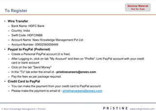 Seminar Material
                                                                                                   Not for Sale
  To Register

  • Wire Transfer
     – Bank Name: HDFC Bank
     – Country: India
     – Swift Code: HDFCINBB
     – Account Name: Neev Knowledge Management Pvt Ltd
     – Account Number: 00602560008449
  • Paypal to PayPal (Preferred)
     – Create a Personal PayPal account (it is free)
     – After Logging in, click on tab "My Account" and then on "Profile". Link PayPal account with your credit
       card or bank account
     – Click on the tab "Send Money"
     – In the "To" tab enter the email id - pristinecareers@eneev.com
     – Pay the fees as per package required.
  • Credit Card to PayPal
     – You can make the payment from your credit card to PayPal account.
     – Please make the payment to email id - pristinecareers@eneev.com




© Neev Knowledge Management – Pristine                                                             www.edupristine.com
 