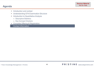 Seminar Material
                                                             Not for Sale
  Agenda
              • Introduction and context
              • Understanding CFA Examination Structure
              • Introduction to Quantitative Analysis
                 – Descriptive Statistics
                 – Key Concept Checkers
              • Complete Offering & Registration
              • Contact Information




© Neev Knowledge Management – Pristine                46    www.edupristine.com
 