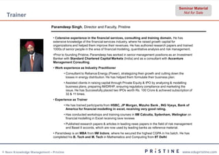 Seminar Material
                                                                                                                           Not for Sale
  Trainer
                              Paramdeep Singh, Director and Faculty, Pristine
                                             ,


                               • Extensive experience in the financial services, consulting and training domain. He has
                                  xtensive
                               extensive knowledge of the financial services industry, where he raised growth capital for
                               organizations and helped them improve their revenues. He has authored research papers and trained
                               1000s of senior people in the area of financial modeling, quantitative analysis and risk management.
                               •Prior to founding Pristine, Paramdeep has worked in senior management positions as an Investment
                                Prior
                               Banker with Standard Chartered Capital Markets (India) and as a consultant with Accenture
                               Management Consulting.
                               • Work experience as Industry Practitioner
                                      • Consultant to Reliance Energy (Power), strategizing their growth and cutting down the
                                        losses in energy distribution. He has helped them formulate their business plan.
                                      • Assisted clients in raising capital through Private Equity & IPO by analyzing & modelling
                                        business plans, preparing IM/DRHP, ensuring regulatory compliance and marketing the
                                        issue. He has Successfully placed two IPOs worth Rs. 100 Crore & achieved subscription of
                                        32 & 11 times.
                               • Experience as Trainer
                                      • He has trained participants from HSBC, JP Morgan, Mizuho Bank , ING Vysya, Bank of
                                        America for financial modelling in excel, receiving very good rating.
                                      • Has conducted workshops and training courses in IIM Calcutta, Sydenham, Welingkar on
                                        financial modelling in Excel receiving rave reviews
                                      • Published research papers & articles in leading news papers in the field of risk management
                                        and Basel II accords, which are now used by leading banks as reference material.
                               • Paramdeep is an MBA from IIM Indore, where he secured the highest CGPA in his batch. He has
                                                                     ,
                               completed his B. Tech and M. Tech in Mathematics and Computing from IIT Delhi



© Neev Knowledge Management – Pristine                                                                                      www.edupristine.com
 