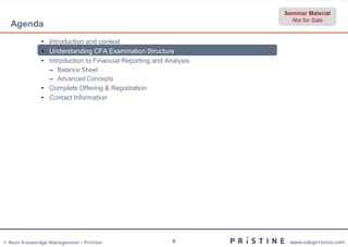Seminar Material
                                                                     Not for Sale
  Agenda
              • Introduction and context
              • Understanding CFA Examination Structure
              • Introduction to Financial Reporting and Analysis
                 – Balance Sheet
                 – Advanced Concepts
              • Complete Offering & Registration
              • Contact Information




© Neev Knowledge Management – Pristine                    9         www.edupristine.com
 