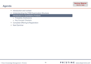 Seminar Material
                                                                Not for Sale
  Agenda
              • Introduction and context
              • Understanding the FRM Examination Structure
              • Introduction to Quantitative Analysis
                 – Probability Distributions
                 – Key Concept Checkers
              • Complete Offering & Registration
              • Next Seminar




© Neev Knowledge Management – Pristine                13       www.edupristine.com
 