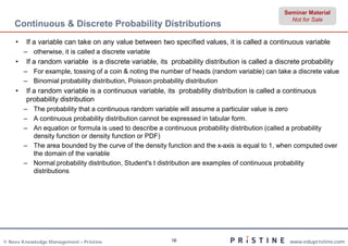 Seminar Material
                                                                                                   Not for Sale
    Continuous & Discrete Probability Distributions
    •   If a variable can take on any value between two specified values, it is called a continuous variable
        – otherwise, it is called a discrete variable
    •   If a random variable is a discrete variable, its probability distribution is called a discrete probability
        – For example, tossing of a coin & noting the number of heads (random variable) can take a discrete value
        – Binomial probability distribution, Poisson probability distribution
    •   If a random variable is a continuous variable, its probability distribution is called a continuous
        probability distribution
        – The probability that a continuous random variable will assume a particular value is zero
        – A continuous probability distribution cannot be expressed in tabular form.
        – An equation or formula is used to describe a continuous probability distribution (called a probability
          density function or density function or PDF)
        – The area bounded by the curve of the density function and the x-axis is equal to 1, when computed over
          the domain of the variable
        – Normal probability distribution, Student's t distribution are examples of continuous probability
          distributions




© Neev Knowledge Management – Pristine                    16                                      www.edupristine.com
 