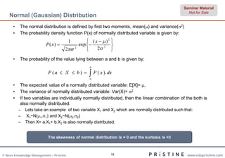 Seminar Material
                                                                                                   Not for Sale
    Normal (Gaussian) Distribution
      •   The normal distribution is defined by first two moments, mean() and variance(2)
      •   The probability density function P(x) of normally distributed variable is given by:
                                         1      ( x   )2 
                          P( x)           exp            
                                     2 2
                                                   2 2 

      •   The probability of the value lying between a and b is given by:
                                                 b
                           P (a  X  b )        P ( x ). dx
                                                 a

      •   The expected value of a normally distributed variable: E[X]= ,
      •   The variance of normally distributed variable: Var(X)= 2
      •   If two variables are individually normally distributed, then the linear combination of the both is
          also normally distributed.
          –   Lets take an example of two variable X1 and X2 which are normally distributed such that:
          –   X1~N(1,1) and X2~N(2,2)
          –   Then X= a.X1+ b.X2 is also normally distributed.


                           The skewness of normal distribution is = 0 and the kurtosis is =3



© Neev Knowledge Management – Pristine                       18                                    www.edupristine.com
 