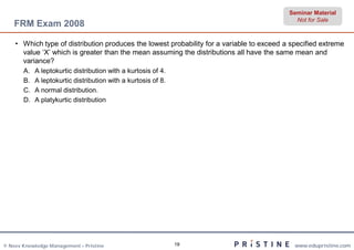 Seminar Material
                                                                                             Not for Sale
    FRM Exam 2008

    • Which type of distribution produces the lowest probability for a variable to exceed a specified extreme
      value ‘X’ which is greater than the mean assuming the distributions all have the same mean and
      variance?
       A.   A leptokurtic distribution with a kurtosis of 4.
       B.   A leptokurtic distribution with a kurtosis of 8.
       C.   A normal distribution.
       D.   A platykurtic distribution




© Neev Knowledge Management – Pristine                         19                            www.edupristine.com
 