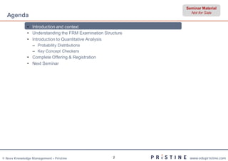 Seminar Material
                                                                Not for Sale
  Agenda
              • Introduction and context
              • Understanding the FRM Examination Structure
              • Introduction to Quantitative Analysis
                 – Probability Distributions
                 – Key Concept Checkers
              • Complete Offering & Registration
              • Next Seminar




© Neev Knowledge Management – Pristine                2        www.edupristine.com
 