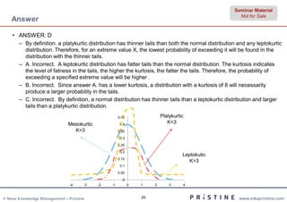 Seminar Material
                                                                                                       Not for Sale
    Answer

    • ANSWER: D
       – By definition, a platykurtic distribution has thinner tails than both the normal distribution and any leptokurtic
         distribution. Therefore, for an extreme value X, the lowest probability of exceeding it will be found in the
         distribution with the thinner tails.
       – A. Incorrect. A leptokurtic distribution has fatter tails than the normal distribution. The kurtosis indicates
         the level of fatness in the tails, the higher the kurtosis, the fatter the tails. Therefore, the probability of
         exceeding a specified extreme value will be higher .
       – B. Incorrect. Since answer A. has a lower kurtosis, a distribution with a kurtosis of 8 will necessarily
         produce a larger probability in the tails.
       – C. Incorrect. By definition, a normal distribution has thinner tails than a leptokurtic distribution and larger
         tails than a platykurtic distribution.
                                                     0.45                Platykurtic
                              Mesokurtic              0.4
                                                                            K<3
                                K=3                  0.35

                                                      0.3

                                                     0.25

                                                      0.2
                                                                                   Leptokutic
                                                     0.15
                                                                                     K>3
                                                      0.1

                                                     0.05

                                                       0
                               -4    -3    -2   -1          0   1    2       3     4



© Neev Knowledge Management – Pristine                          20                                     www.edupristine.com
 
