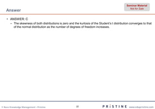 Seminar Material
                                                                                                    Not for Sale
    Answer

    • ANSWER: C
       – The skewness of both distributions is zero and the kurtosis of the Student’s t distribution converges to that
         of the normal distribution as the number of degrees of freedom increases.




© Neev Knowledge Management – Pristine                    22                                        www.edupristine.com
 