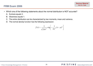 Seminar Material
                                                                                                Not for Sale
    FRM Exam 2006

    • Which one of the following statements about the normal distribution is NOT accurate?
       A.   Kurtosis equals 3.
       B.   Skewness equals 1.
       C.   The entire distribution can be characterized by two moments, mean and variance.
       D.   The normal density function has the following expression:




© Neev Knowledge Management – Pristine                   23                                    www.edupristine.com
 