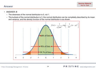 Seminar Material
                                                                                                    Not for Sale
    Answer

    • ANSWER: B
       – The skewness of the normal distribution is 0, not 1.
       – The kurtosis of the normal distribution is 3, the normal distribution can be completely described by its mean
         and variance, and the density function of the normal distribution is as shown.




                                                   68% of Data




                                                   95% of Data

                                                   99.7% of Data

                   -4        -3          -2   -1         0         1      2         3         4




© Neev Knowledge Management – Pristine                       24                                    www.edupristine.com
 