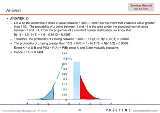 Seminar Material
                                                                                                 Not for Sale
    Answer
    • ANSWER: D
       – Let A be the event that z takes a value between 1 and –1 and B be the event that z takes a value greater
         than 11/2 . The probability of z being between 1 and –1 is the area under the standard normal curve
         between 1 and -1. From the properties of a standard normal distribution, we know that:
         N(-1) = 1.0 - N(1) = 1.0 – 0.8413 = 0.1587
       – Therefore, the probability of z being between 1 and –1 = P(A) = N(1) - N(-1) = 0.6826
       – The probability of z being greater than 11/2 = P(B) = 1 - N(11/2) = N(-11/2) = 0.0668
       – Event X = A U B and P(X) = P(A) + P(B) since A and B are mutually exclusive.
       – Hence, P(X) = 0.7494                 0.45

                                                    0.4

                                                   0.35

                                                    0.3

                                                   0.25

                                                    0.2

                                                   0.15

                                                    0.1

                                                   0.05

                                                     0
                    -4       -3          -2   -1          0   1    2    3       4

© Neev Knowledge Management – Pristine                        26                                 www.edupristine.com
 
