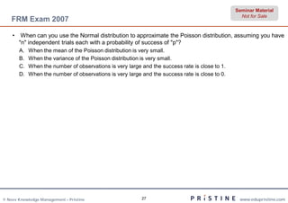 Seminar Material
                                                                                                   Not for Sale
    FRM Exam 2007

    •    When can you use the Normal distribution to approximate the Poisson distribution, assuming you have
        "n" independent trials each with a probability of success of "p"?
        A.   When the mean of the Poisson distribution is very small.
        B.   When the variance of the Poisson distribution is very small.
        C.   When the number of observations is very large and the success rate is close to 1.
        D.   When the number of observations is very large and the success rate is close to 0.




© Neev Knowledge Management – Pristine                     27                                     www.edupristine.com
 