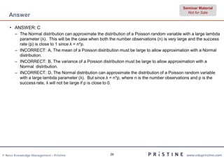 Seminar Material
                                                                                                Not for Sale
    Answer

    • ANSWER: C
       – The Normal distribution can approximate the distribution of a Poisson random variable with a large lambda
         parameter (λ). This will be the case when both the number observations (n) is very large and the success
         rate (p) is close to 1 since λ = n*p.
       – INCORRECT: A, The mean of a Poisson distribution must be large to allow approximation with a Normal
         distribution.
       – INCORRECT: B, The variance of a Poisson distribution must be large to allow approximation with a
         Normal distribution.
       – INCORRECT: D, The Normal distribution can approximate the distribution of a Poisson random variable
         with a large lambda parameter (λ). But since λ = n*p, where n is the number observations and p is the
         success rate, λ will not be large if p is close to 0.




© Neev Knowledge Management – Pristine                  29                                      www.edupristine.com
 
