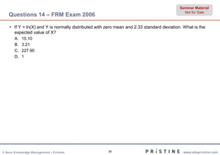 Seminar Material
                                                                                             Not for Sale
    Questions 14 – FRM Exam 2006

    • If Y = ln(X) and Y is normally distributed with zero mean and 2.33 standard deviation. What is the
      expected value of X?
       A.   15.10
       B.   3.21
       C.   227.90
       D.   1




© Neev Knowledge Management – Pristine                30                                    www.edupristine.com
 
