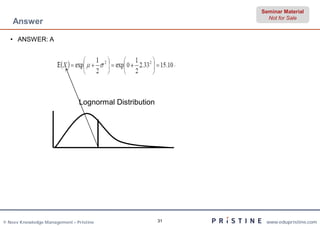 Seminar Material
                                                               Not for Sale
    Answer

   • ANSWER: A




                               Lognormal Distribution




© Neev Knowledge Management – Pristine                  31    www.edupristine.com
 