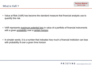 Seminar Material
                                                                               Not for Sale
What is VaR ?


• Value at Risk (VaR) has become the standard measure that financial analysts use to
  quantify this risk



• VAR represents maximum potential loss in value of a portfolio of financial instruments
  with a given probability over a certain horizon



• In simpler words, it is a number that indicates how much a financial institution can lose
  with probability θ over a given time horizon




                                                                              www.edupristine.com
 