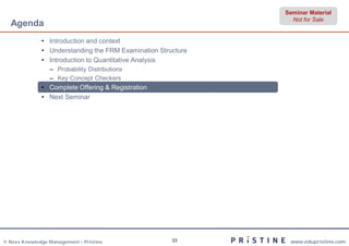 Seminar Material
                                                                Not for Sale
  Agenda
              • Introduction and context
              • Understanding the FRM Examination Structure
              • Introduction to Quantitative Analysis
                 – Probability Distributions
                 – Key Concept Checkers
              • Complete Offering & Registration
              • Next Seminar




© Neev Knowledge Management – Pristine                33       www.edupristine.com
 