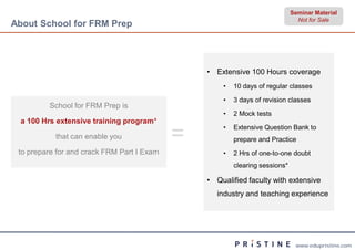 Seminar Material
                                                                               Not for Sale
About School for FRM Prep




                                                • Extensive 100 Hours coverage
                                                    •   10 days of regular classes

                                                    •   3 days of revision classes
         School for FRM Prep is
                                                    •   2 Mock tests
  a 100 Hrs extensive training program*

           that can enable you              =       •   Extensive Question Bank to
                                                        prepare and Practice
 to prepare for and crack FRM Part I Exam           •   2 Hrs of one-to-one doubt
                                                        clearing sessions*

                                                • Qualified faculty with extensive
                                                   industry and teaching experience




                                                                              www.edupristine.com
 