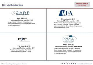 Seminar Material
 Key Authorization                                                                               Not for Sale




                         GARP (2007-10)
                                                                     CFA Institute (2010-11)
                Authorized Training provider -FRM
                                                             Authorized Training provider – CFA
          Largest player in India in the area of risk
                                                        Pristine is now the authorized training provider
          management training. Trained 1000+ students
                                                        for CFA Exam trainings . Pristine is largest
          in risk management
                                                        training provider for CFA in India with presence
                                                        across seven major cities.




                                                                       PRMIA (2009-10)
                        FPSB India (2010-11)             Authorized Training provider – PRM/ APRM
                 Authorized Training provider -CFP      Sole authorized training for PRM Training in
             An authorized Education Provider for       India. Largest player in India in the area of risk
             Chartered Financial Planner Charter.       management training. Trained 1000+ students
                                                        in risk management




© Neev Knowledge Management – Pristine                                                           www.edupristine.com
 