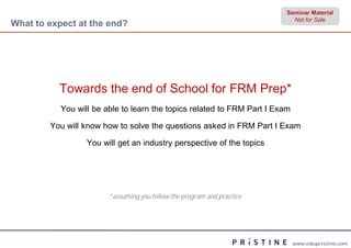 Seminar Material
                                                                           Not for Sale
What to expect at the end?




          Towards the end of School for FRM Prep*
           You will be able to learn the topics related to FRM Part I Exam

        You will know how to solve the questions asked in FRM Part I Exam

                  You will get an industry perspective of the topics




                        *assuming you follow the program and practice




                                                                             www.edupristine.com
 