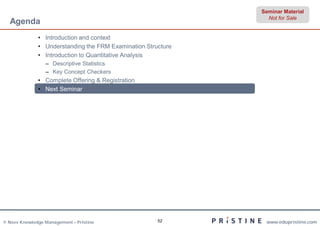 Seminar Material
                                                                Not for Sale
  Agenda
              • Introduction and context
              • Understanding the FRM Examination Structure
              • Introduction to Quantitative Analysis
                 – Descriptive Statistics
                 – Key Concept Checkers
              • Complete Offering & Registration
              • Next Seminar




© Neev Knowledge Management – Pristine                52       www.edupristine.com
 