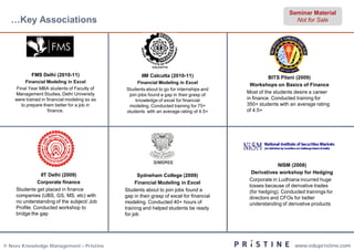 Seminar Material
  …Key Associations                                                                                             Not for Sale




            FMS Delhi (2010-11)                        IIM Calcutta (2010-11)                        BITS Pilani (2009)
        Financial Modeling in Excel                 Financial Modeling in Excel
                                                                                             Workshops on Basics of Finance
    Final Year MBA students of Faculty of      Students about to go for internships and
    Management Studies, Delhi University                                                   Most of the students desire a career
                                                join jobs found a gap in their grasp of
    were trained in financial modeling so as       knowledge of excel for financial        in finance. Conducted training for
      to prepare them better for a job in       modeling. Conducted training for 75+       350+ students with an average rating
                    finance.                   students with an average rating of 4.5+     of 4.5+




                                                                                                         NISM (2008)
                                                                                             Derivatives workshop for Hedging
               IIT Delhi (2009)                       Sydneham College (2009)
                                                                                            Corporate in Ludhiana incurred huge
              Corporate finance                      Financial Modeling in Excel
                                                                                            losses because of derivative trades
    Students get placed in finance             Students about to join jobs found a          (for hedging). Conducted trainings for
    companies (UBS, GS, MS, etc) with          gap in their grasp of excel for financial    directors and CFOs for better
    no understanding of the subject/ Job       modeling. Conducted 40+ hours of             understanding of derivative products
    Profile. Conducted workshop to             training and helped students be ready
    bridge the gap                             for job




© Neev Knowledge Management – Pristine                                                                          www.edupristine.com
 
