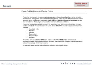 Seminar Material
                                                                                                                          Not for Sale
  Trainer
                              Pawan Prabhat, Director and Faculty, Pristine


                               Pawan has experience in the area of risk management and investment banking. He has worked in
                               the area of risk management and investment banking. Pawan is a co-founder of Pristine and has earlier
                               worked in senior management positions in Crisil – S&P and Standard Chartered Securities. He has
                               also worked in the IT industry in companies like Geometric Software and Wipro.
                               Pawan has successfully managed various IPOs worth more than 300 crores and has been the main
                               point of contact with the promoters and the funds. Some of the IPOs in which has played instrumental
                               roles are
                                      •    Insecticide India
                                      •    Nitin Fire
                                      •    Nelcast
                                      •    Barak Valley
                                      •    Precision Pipes
                                      •    Indowind
                               Pawan has done his MBA from IIM Indore and is a B. Tech from IIT Bombay in mechanical
                               engineering. Pawan has published research paper and has co-authored articles on risk management in
                               national finance daily- Hindu Business Line
                               He is an avid reader and has been involved in dramatics, quizzing and bridge.




© Neev Knowledge Management – Pristine                                                                                    www.edupristine.com
 